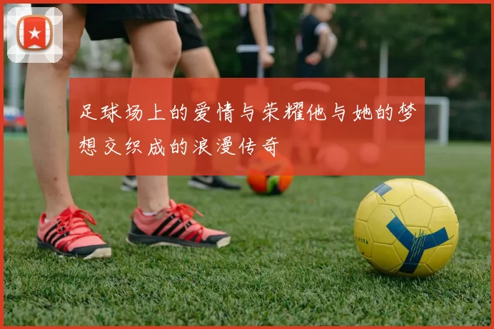 足球场上的爱情与荣耀他与她的梦想交织成的浪漫传奇