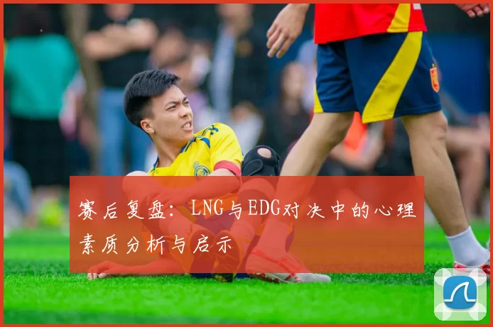 赛后复盘：LNG与EDG对决中的心理素质分析与启示