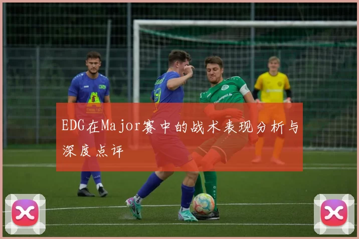 EDG在Major赛中的战术表现分析与深度点评