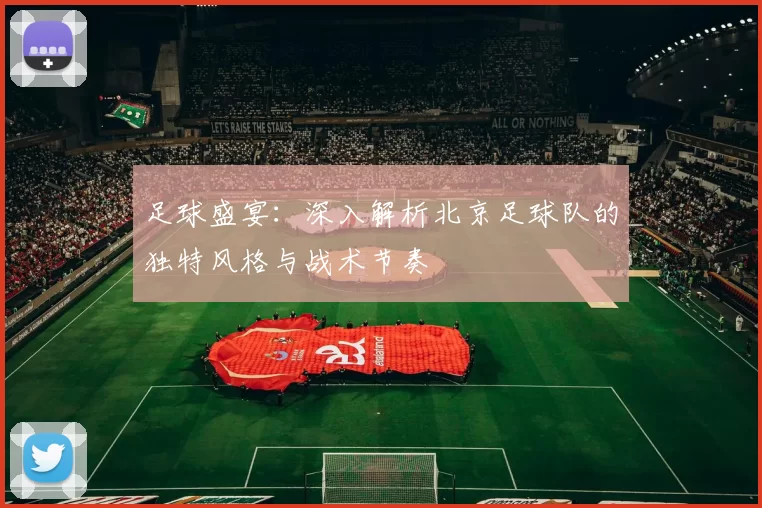 足球盛宴：深入解析北京足球队的独特风格与战术节奏