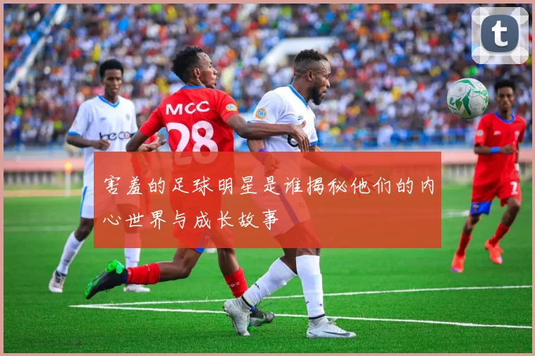 害羞的足球明星是谁揭秘他们的内心世界与成长故事