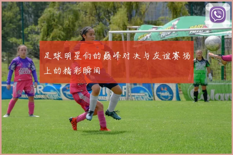 足球明星们的巅峰对决与友谊赛场上的精彩瞬间