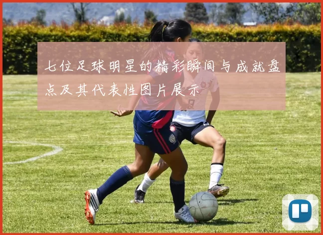 七位足球明星的精彩瞬间与成就盘点及其代表性图片展示