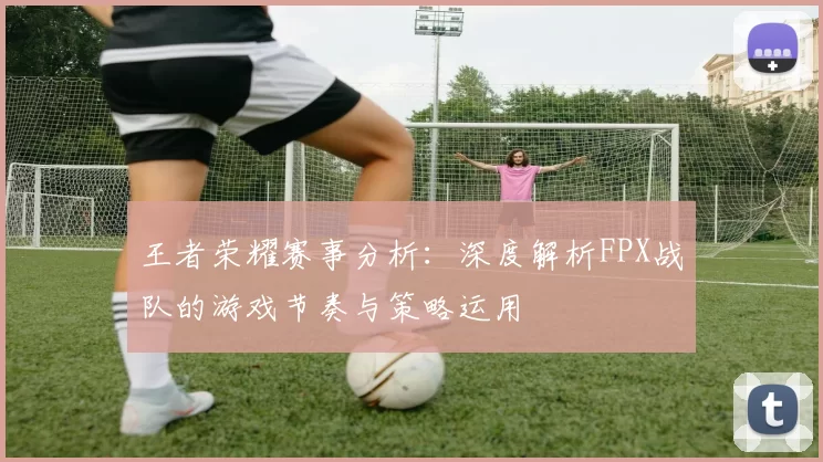王者荣耀赛事分析：深度解析FPX战队的游戏节奏与策略运用