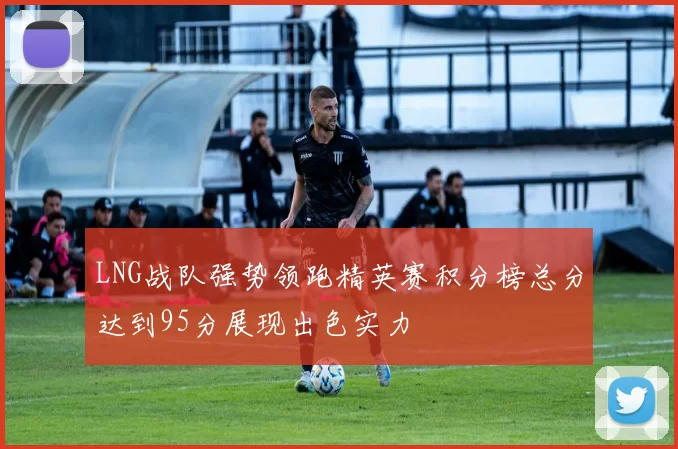 LNG战队强势领跑精英赛积分榜总分达到95分展现出色实力