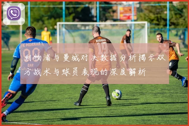 利物浦与曼城对决数据分析揭示双方战术与球员表现的深度解析