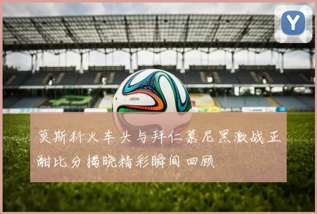 莫斯科火车头与拜仁慕尼黑激战正酣比分揭晓精彩瞬间回顾