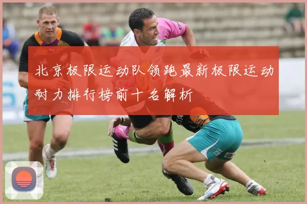 北京极限运动队领跑最新极限运动耐力排行榜前十名解析