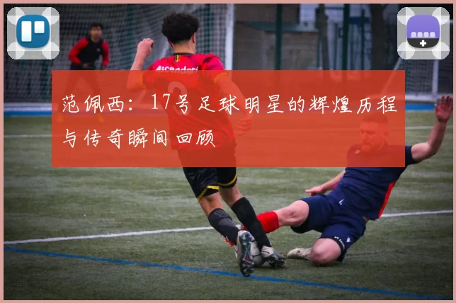 范佩西：17号足球明星的辉煌历程与传奇瞬间回顾