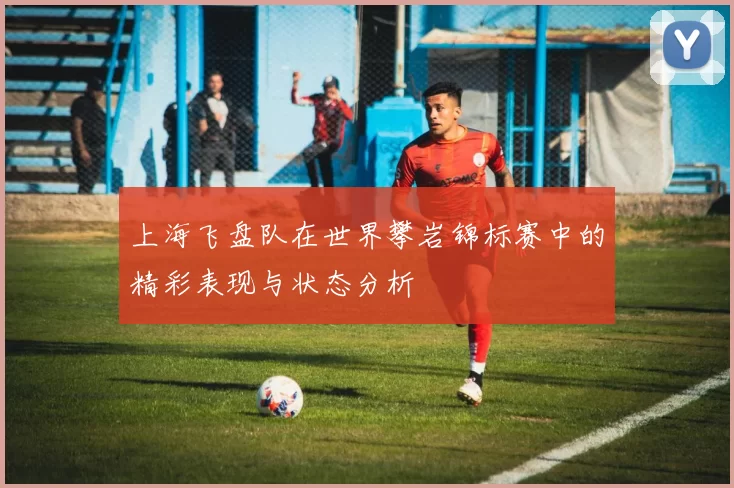 上海飞盘队在世界攀岩锦标赛中的精彩表现与状态分析