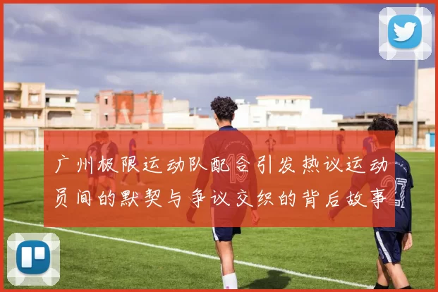 广州极限运动队配合引发热议运动员间的默契与争议交织的背后故事