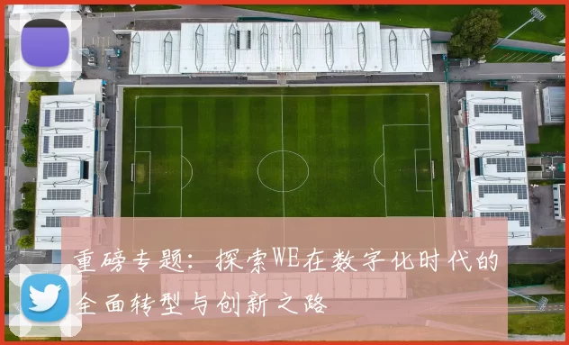 重磅专题：探索WE在数字化时代的全面转型与创新之路