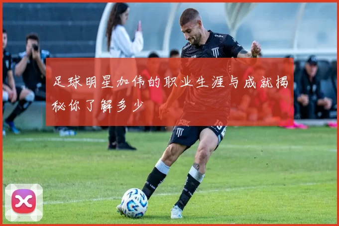 足球明星加伟的职业生涯与成就揭秘你了解多少