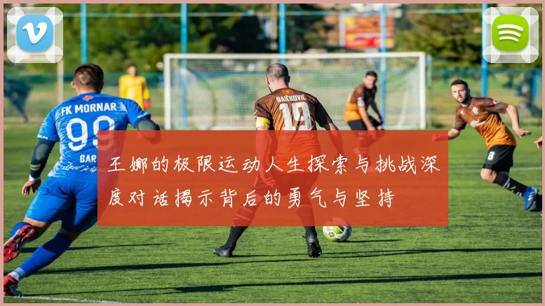 王娜的极限运动人生探索与挑战深度对话揭示背后的勇气与坚持