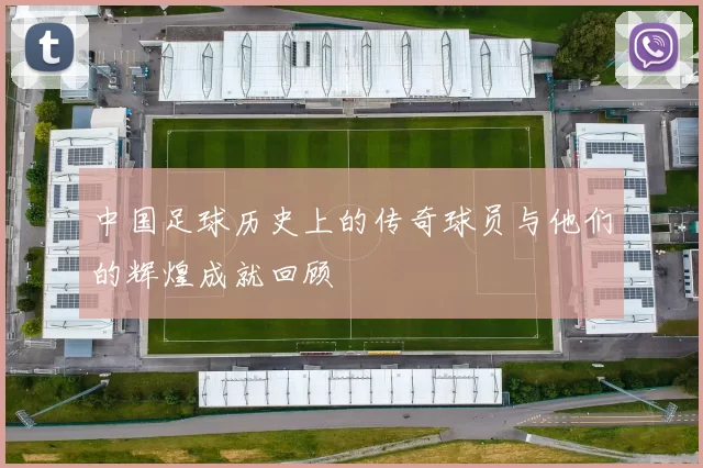 中国足球历史上的传奇球员与他们的辉煌成就回顾