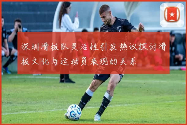 深圳滑板队灵活性引发热议探讨滑板文化与运动员表现的关系