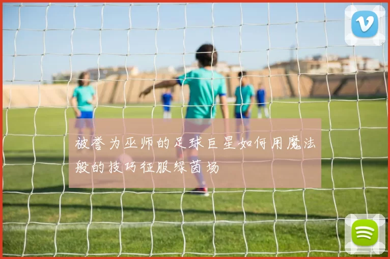 被誉为巫师的足球巨星如何用魔法般的技巧征服绿茵场