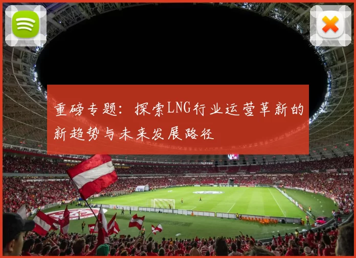 重磅专题：探索LNG行业运营革新的新趋势与未来发展路径