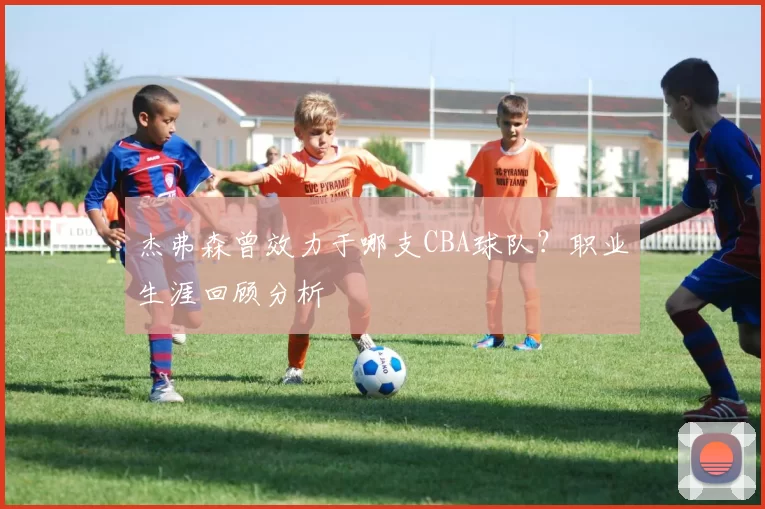 杰弗森曾效力于哪支CBA球队？职业生涯回顾分析