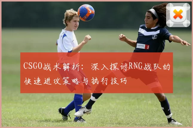 CSGO战术解析：深入探讨RNG战队的快速进攻策略与执行技巧