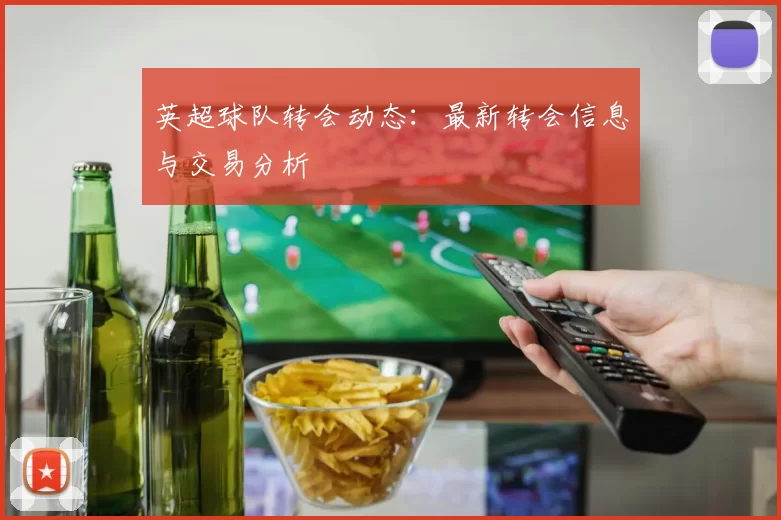 英超球队转会动态：最新转会信息与交易分析