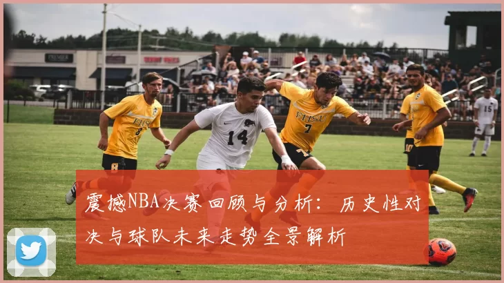 震撼NBA决赛回顾与分析：历史性对决与球队未来走势全景解析
