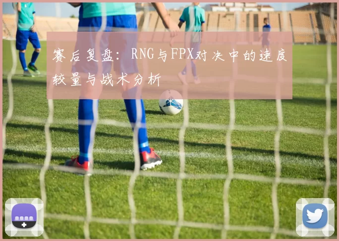赛后复盘：RNG与FPX对决中的速度较量与战术分析