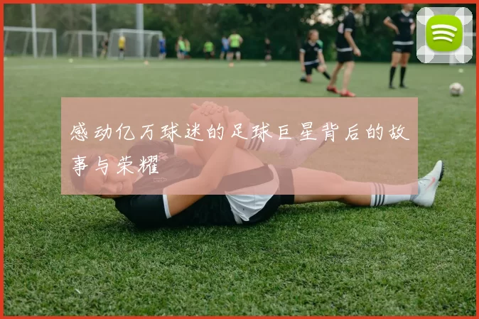 感动亿万球迷的足球巨星背后的故事与荣耀
