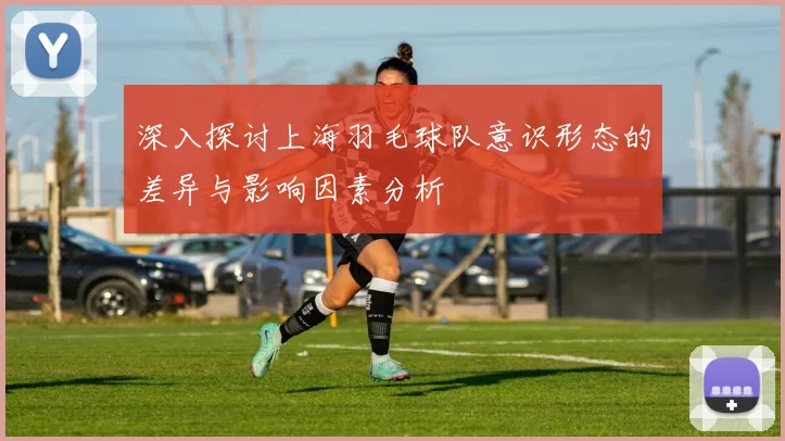 深入探讨上海羽毛球队意识形态的差异与影响因素分析