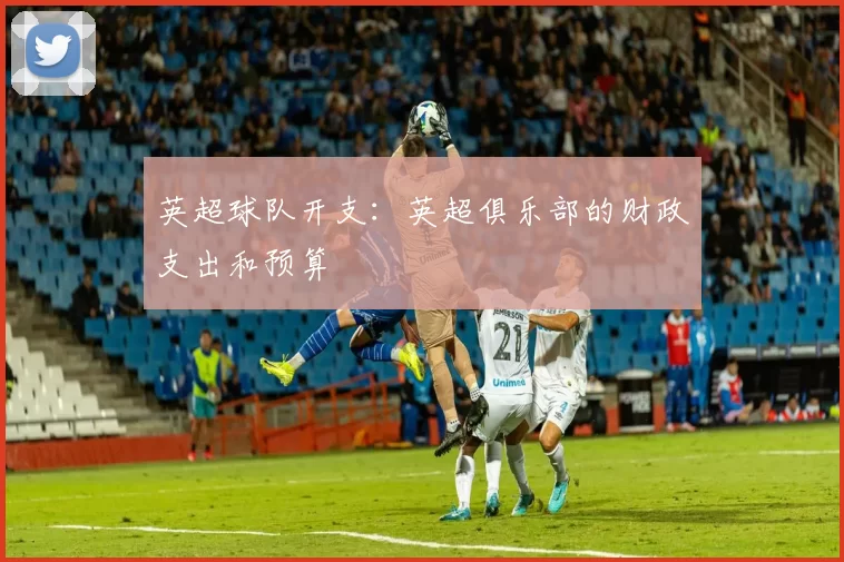 英超球队开支：英超俱乐部的财政支出和预算