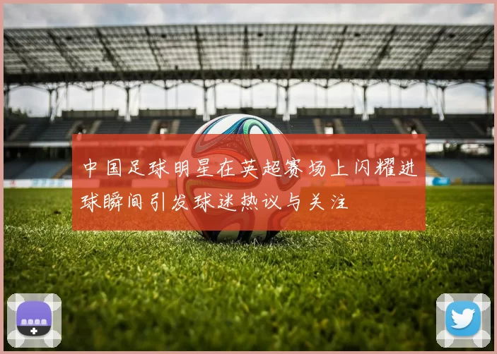 中国足球明星在英超赛场上闪耀进球瞬间引发球迷热议与关注