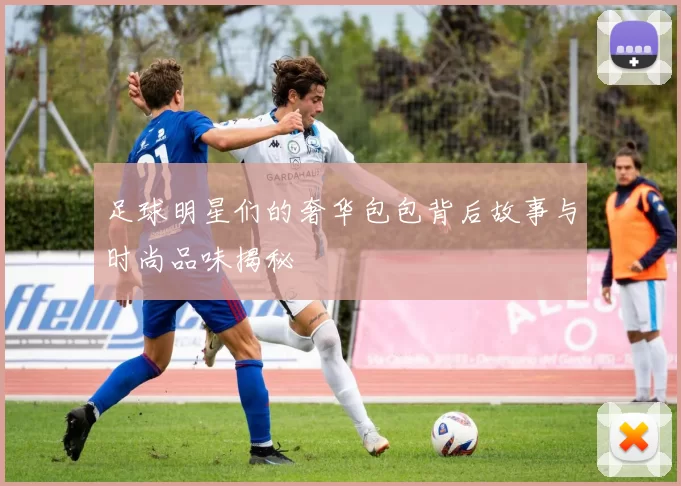 足球明星们的奢华包包背后故事与时尚品味揭秘