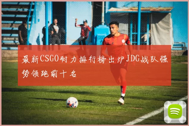 最新CSGO耐力排行榜出炉JDG战队强势领跑前十名