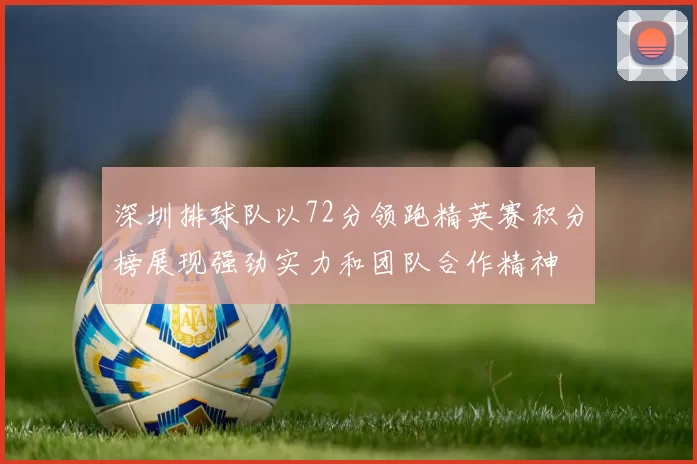 深圳排球队以72分领跑精英赛积分榜展现强劲实力和团队合作精神