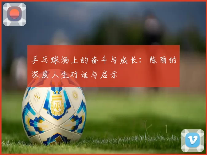 乒乓球场上的奋斗与成长：陈丽的深度人生对话与启示