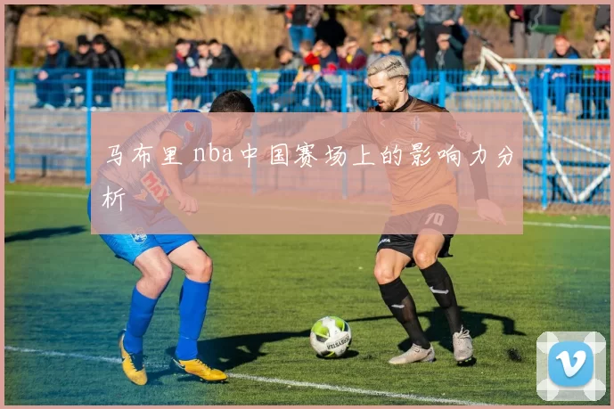 马布里 nba中国赛场上的影响力分析