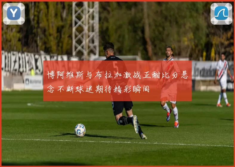 博阿维斯与布拉加激战正酣比分悬念不断球迷期待精彩瞬间