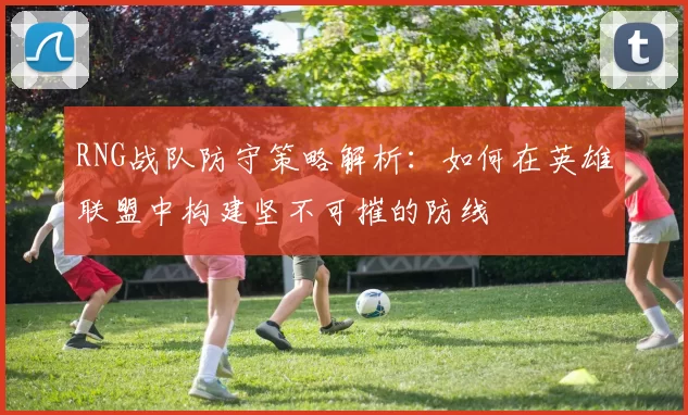 RNG战队防守策略解析：如何在英雄联盟中构建坚不可摧的防线