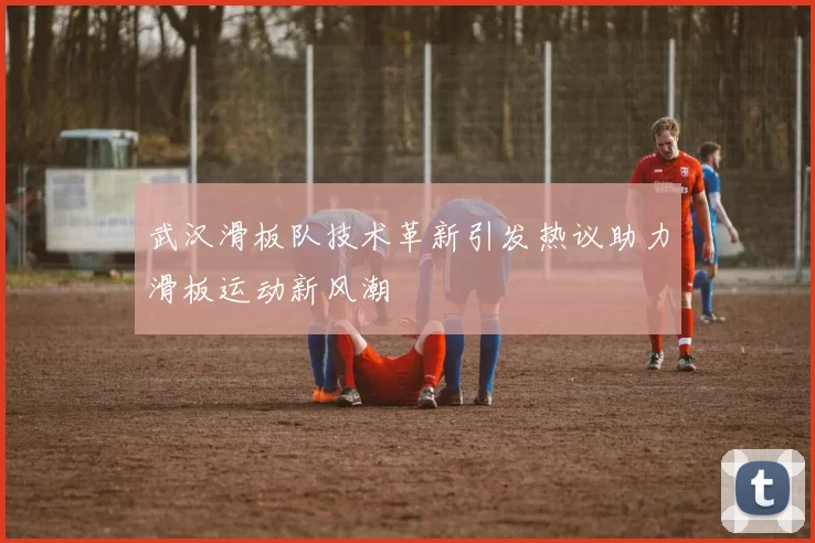武汉滑板队技术革新引发热议助力滑板运动新风潮