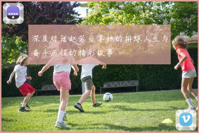 深度对话赵芳分享她的排球人生与奋斗历程的精彩故事