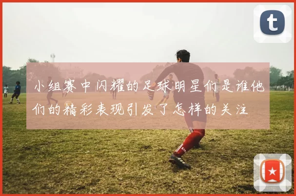 小组赛中闪耀的足球明星们是谁他们的精彩表现引发了怎样的关注