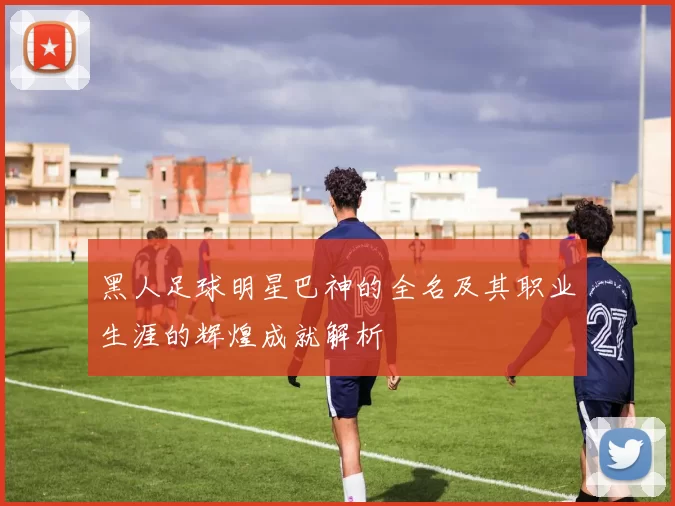 黑人足球明星巴神的全名及其职业生涯的辉煌成就解析