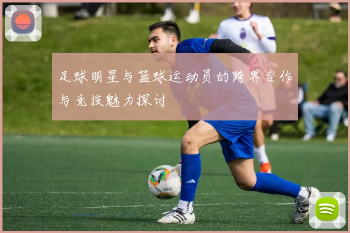足球明星与篮球运动员的跨界合作与竞技魅力探讨
