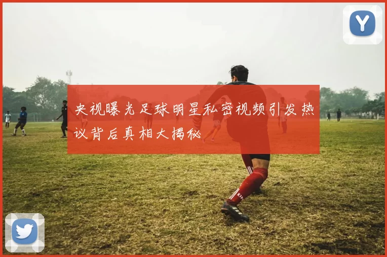 央视曝光足球明星私密视频引发热议背后真相大揭秘