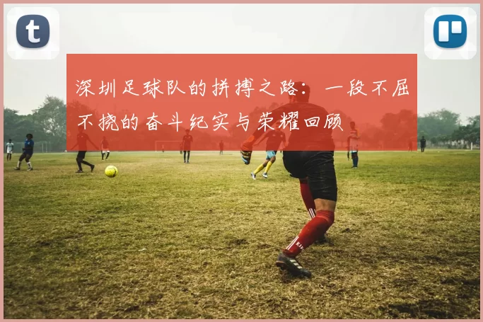 深圳足球队的拼搏之路：一段不屈不挠的奋斗纪实与荣耀回顾