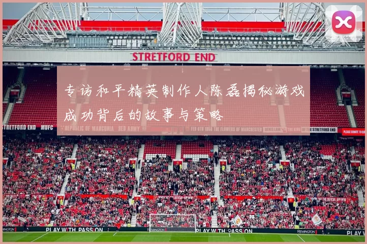 专访和平精英制作人陈磊揭秘游戏成功背后的故事与策略