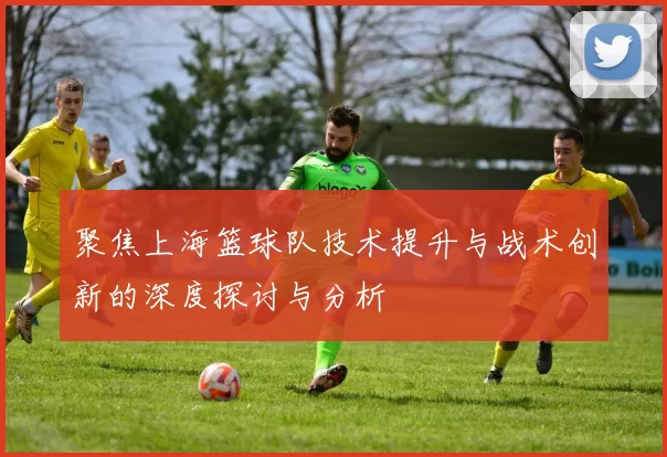 聚焦上海篮球队技术提升与战术创新的深度探讨与分析