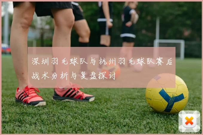 深圳羽毛球队与杭州羽毛球队赛后战术分析与复盘探讨
