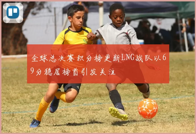 全球总决赛积分榜更新LNG战队以69分稳居榜首引发关注