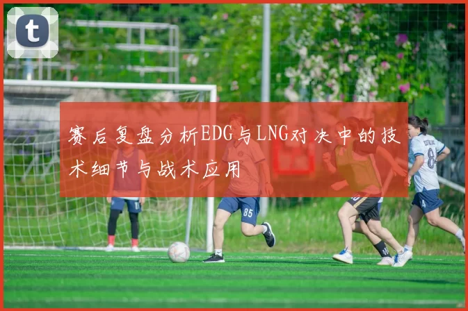 赛后复盘分析EDG与LNG对决中的技术细节与战术应用